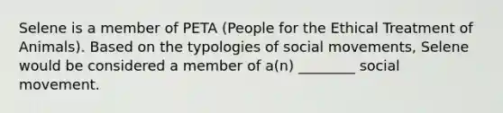 Selene is a member of PETA (People for the Ethical Treatment of Animals). Based on the typologies of social movements, Selene would be considered a member of a(n) ________ social movement.