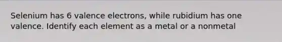 Selenium has 6 valence electrons, while rubidium has one valence. Identify each element as a metal or a nonmetal