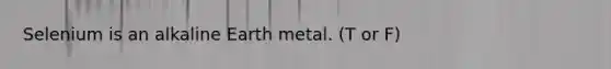 Selenium is an alkaline Earth metal. (T or F)