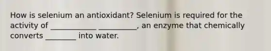 How is selenium an antioxidant? Selenium is required for the activity of ____________ __________, an enzyme that chemically converts ________ into water.