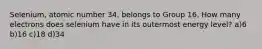 Selenium, atomic number 34, belongs to Group 16. How many electrons does selenium have in its outermost energy level? a)6 b)16 c)18 d)34