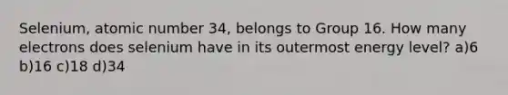 Selenium, atomic number 34, belongs to Group 16. How many electrons does selenium have in its outermost energy level? a)6 b)16 c)18 d)34