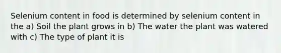 Selenium content in food is determined by selenium content in the a) Soil the plant grows in b) The water the plant was watered with c) The type of plant it is