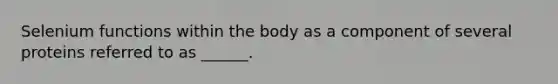 Selenium functions within the body as a component of several proteins referred to as ______.