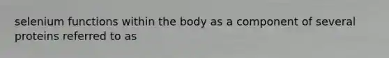 selenium functions within the body as a component of several proteins referred to as