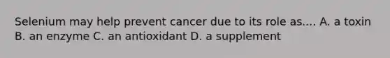 Selenium may help prevent cancer due to its role as.... A. a toxin B. an enzyme C. an antioxidant D. a supplement