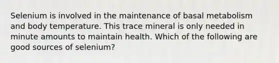 Selenium is involved in the maintenance of basal metabolism and body temperature. This trace mineral is only needed in minute amounts to maintain health. Which of the following are good sources of selenium?