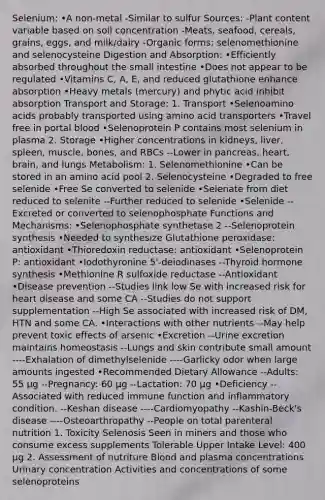 Selenium: •A non-metal -Similar to sulfur Sources: -Plant content variable based on soil concentration -Meats, seafood, cereals, grains, eggs, and milk/dairy -Organic forms: selenomethionine and selenocysteine Digestion and Absorption: •Efficiently absorbed throughout the small intestine •Does not appear to be regulated •Vitamins C, A, E, and reduced glutathione enhance absorption •Heavy metals (mercury) and phytic acid inhibit absorption Transport and Storage: 1. Transport •Selenoamino acids probably transported using amino acid transporters •Travel free in portal blood •Selenoprotein P contains most selenium in plasma 2. Storage •Higher concentrations in kidneys, liver, spleen, muscle, bones, and RBCs --Lower in pancreas, heart, brain, and lungs Metabolism: 1. Selenomethionine •Can be stored in an amino acid pool 2. Selenocysteine •Degraded to free selenide •Free Se converted to selenide •Selenate from diet reduced to selenite --Further reduced to selenide •Selenide --Excreted or converted to selenophosphate Functions and Mechanisms: •Selenophosphate synthetase 2 --Selenoprotein synthesis •Needed to synthesize Glutathione peroxidase: antioxidant •Thioredoxin reductase: antioxidant •Selenoprotein P: antioxidant •Iodothyronine 5'-deiodinases --Thyroid hormone synthesis •Methionine R sulfoxide reductase --Antioxidant •Disease prevention --Studies link low Se with increased risk for heart disease and some CA --Studies do not support supplementation --High Se associated with increased risk of DM, HTN and some CA. •Interactions with other nutrients --May help prevent toxic effects of arsenic •Excretion --Urine excretion maintains homeostasis --Lungs and skin contribute small amount ----Exhalation of dimethylselenide ----Garlicky odor when large amounts ingested •Recommended Dietary Allowance --Adults: 55 µg --Pregnancy: 60 µg --Lactation: 70 µg •Deficiency --Associated with reduced immune function and inflammatory condition. --Keshan disease ----Cardiomyopathy --Kashin-Beck's disease ----Osteoarthropathy --People on total parenteral nutrition 1. Toxicity Selenosis Seen in miners and those who consume excess supplements Tolerable Upper Intake Level: 400 µg 2. Assessment of nutriture Blood and plasma concentrations Urinary concentration Activities and concentrations of some selenoproteins