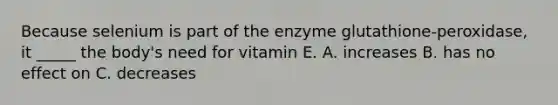 Because selenium is part of the enzyme glutathione-peroxidase, it _____ the body's need for vitamin E. A. increases B. has no effect on C. decreases