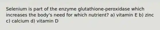 Selenium is part of the enzyme glutathione-peroxidase which increases the body's need for which nutrient? a) vitamin E b) zinc c) calcium d) vitamin D