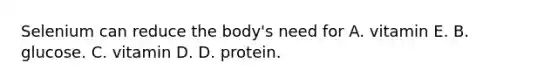 Selenium can reduce the body's need for A. vitamin E. B. glucose. C. vitamin D. D. protein.