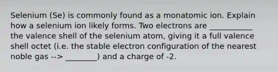 Selenium (Se) is commonly found as a monatomic ion. Explain how a selenium ion likely forms. Two electrons are ___________ the valence shell of the selenium atom, giving it a full valence shell octet (i.e. the stable electron configuration of the nearest noble gas --> ________) and a charge of -2.