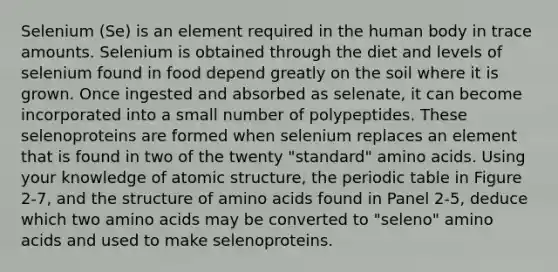 Selenium (Se) is an element required in the human body in trace amounts. Selenium is obtained through the diet and levels of selenium found in food depend greatly on the soil where it is grown. Once ingested and absorbed as selenate, it can become incorporated into a small number of polypeptides. These selenoproteins are formed when selenium replaces an element that is found in two of the twenty "standard" amino acids. Using your knowledge of atomic structure, the periodic table in Figure 2-7, and the structure of amino acids found in Panel 2-5, deduce which two amino acids may be converted to "seleno" amino acids and used to make selenoproteins.