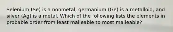 Selenium (Se) is a nonmetal, germanium (Ge) is a metalloid, and silver (Ag) is a metal. Which of the following lists the elements in probable order from least malleable to most malleable?