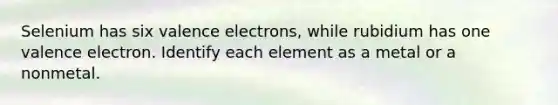 Selenium has six valence electrons, while rubidium has one valence electron. Identify each element as a metal or a nonmetal.