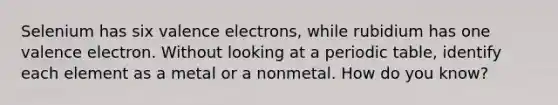 Selenium has six <a href='https://www.questionai.com/knowledge/knWZpHTJT4-valence-electrons' class='anchor-knowledge'>valence electrons</a>, while rubidium has one valence electron. Without looking at a periodic table, identify each element as a metal or a nonmetal. How do you know?