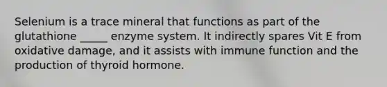Selenium is a trace mineral that functions as part of the glutathione _____ enzyme system. It indirectly spares Vit E from oxidative damage, and it assists with immune function and the production of thyroid hormone.