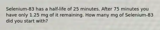 Selenium-83 has a half-life of 25 minutes. After 75 minutes you have only 1.25 mg of it remaining. How many mg of Selenium-83 did you start with?