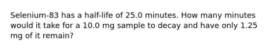 Selenium-83 has a half-life of 25.0 minutes. How many minutes would it take for a 10.0 mg sample to decay and have only 1.25 mg of it remain?