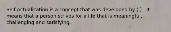 Self Actualization is a concept that was developed by ( ) . It means that a person strives for a life that is meaningful, challenging and satisfying.