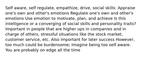 Self aware, self regulate, empathize, drive, social skills: Appraise one's own and other's emotions Regulate one's own and other's emotions Use emotion to motivate, plan, and achieve Is this intelligence or a converging of social skills and personality traits? Important in people that are higher ups in companies and in charge of others, stressful situations like the stock market, customer service, etc. Also important for later success However, too much could be burdensome; Imagine being too self aware. You are probably on edge all the time