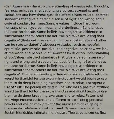 -Self Awareness- develop understanding of yourbeliefs, thoughts, feelings, attitudes, motivations, prejudices, strengths, and limitations and how these qualities affect others Values- abstract standards that give a person a sense of right and wrong and a code of conduct for living.Sample values include hard work, honesty, sincerity, cleanliness, and orderliness. -Beliefs-Ideas that one holds true. Some beliefs have objective evidence to substantiate them/ others do not. "All old folks are losing their cognition"(thats not true can can not be substantiate and other can be substantiated) Attitudes: Attitudes, such as hopeful, optimistic, pessimistic, positive, and negative, color how we look at the world and people vSelf Awareness- develop understanding of youValues- abstract standards that give a person a sense of right and wrong and a code of conduct for living. vBeliefs-Ideas that one holds true. Some beliefs have objective evidence to substantiate them/ others do not. "All old folks are losing their cognition" The person waiting in line who has a positive attitude would be thankful for the extra minutes and would begin to use them to do deep-breathing exercises and to relax. Therapeutic use of Self: The person waiting in line who has a positive attitude would be thankful for the extra minutes and would begin to use them to do deep-breathing exercises and to relax. Patterns of Knowing: Preconceptions and different or conflicting personal beliefs and values may prevent the nurse from developing a therapeutic relationship with a client. Types of relationships: Social: friendship, Intimate: no please , Therapeutic:comes first