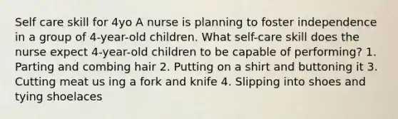 Self care skill for 4yo A nurse is planning to foster independence in a group of 4-year-old children. What self-care skill does the nurse expect 4-year-old children to be capable of performing? 1. Parting and combing hair 2. Putting on a shirt and buttoning it 3. Cutting meat us ing a fork and knife 4. Slipping into shoes and tying shoelaces