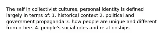 The self In collectivist cultures, personal identity is defined largely in terms of: 1. historical context 2. political and government propaganda 3. how people are unique and different from others 4. people's social roles and relationships