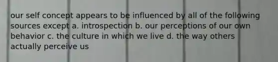 our self concept appears to be influenced by all of the following sources except a. introspection b. our perceptions of our own behavior c. the culture in which we live d. the way others actually perceive us