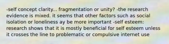 -self concept clarity... fragmentation or unity? -the research evidence is mixed. it seems that other factors such as social isolation or loneliness ay be more important -self esteem: research shows that it is mostly beneficial for self esteem unless it crosses the line to problematic or compulsive internet use