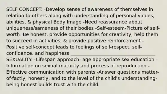 SELF CONCEPT: -Develop sense of awareness of themselves in relation to others along with understanding of personal values, abilities, & physical Body Image -Need reassurance about uniqueness/sameness of their bodies -Self-esteem-Picture of self-worth -Be honest, provide opportunities for creativity, help them to succeed in activities, & provide positive reinforcement -Positive self-concept leads to feelings of self-respect, self- confidence, and happiness ____________________________________ SEXUALITY: -Lifespan approach- age appropriate sex education -Information on sexual maturity and process of reproduction -Effective communication with parents -Answer questions matter-of-factly, honestly, and to the level of the child's understanding- being honest builds trust with the child.