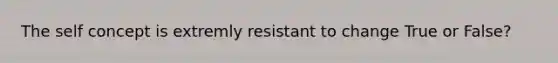 The self concept is extremly resistant to change True or False?