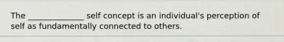 The ______________ self concept is an individual's perception of self as fundamentally connected to others.