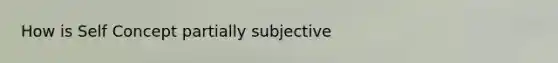 How is Self Concept partially subjective