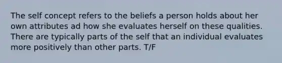 The self concept refers to the beliefs a person holds about her own attributes ad how she evaluates herself on these qualities. There are typically parts of the self that an individual evaluates more positively than other parts. T/F