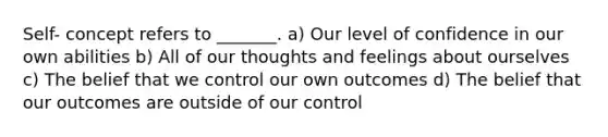 Self- concept refers to _______. a) Our level of confidence in our own abilities b) All of our thoughts and feelings about ourselves c) The belief that we control our own outcomes d) The belief that our outcomes are outside of our control