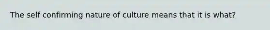 The self confirming nature of culture means that it is what?