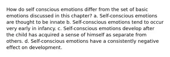 How do self conscious emotions differ from the set of basic emotions discussed in this chapter? a. Self-conscious emotions are thought to be innate b. Self-conscious emotions tend to occur very early in infancy. c. Self-conscious emotions develop after the child has acquired a sense of himself as separate from others. d. Self-conscious emotions have a consistently negative effect on development.