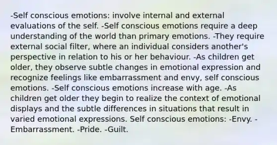 -Self conscious emotions: involve internal and external evaluations of the self. -Self conscious emotions require a deep understanding of the world than primary emotions. -They require external social filter, where an individual considers another's perspective in relation to his or her behaviour. -As children get older, they observe subtle changes in emotional expression and recognize feelings like embarrassment and envy, self conscious emotions. -Self conscious emotions increase with age. -As children get older they begin to realize the context of emotional displays and the subtle differences in situations that result in varied emotional expressions. Self conscious emotions: -Envy. -Embarrassment. -Pride. -Guilt.