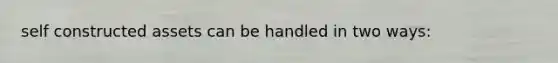 self constructed assets can be handled in two ways: