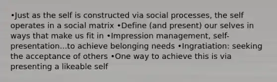 •Just as the self is constructed via social processes, the self operates in a social matrix •Define (and present) our selves in ways that make us fit in •Impression management, self-presentation...to achieve belonging needs •Ingratiation: seeking the acceptance of others •One way to achieve this is via presenting a likeable self