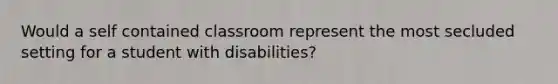 Would a self contained classroom represent the most secluded setting for a student with disabilities?