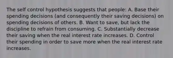 The self control hypothesis suggests that people: A. Base their spending decisions (and consequently their saving decisions) on spending decisions of others. B. Want to save, but lack the discipline to refrain from consuming. C. Substantially decrease their saving when the real interest rate increases. D. Control their spending in order to save more when the real interest rate increases.