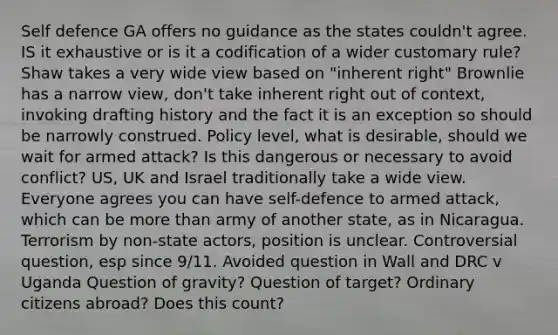 Self defence GA offers no guidance as the states couldn't agree. IS it exhaustive or is it a codification of a wider customary rule? Shaw takes a very wide view based on "inherent right" Brownlie has a narrow view, don't take inherent right out of context, invoking drafting history and the fact it is an exception so should be narrowly construed. Policy level, what is desirable, should we wait for armed attack? Is this dangerous or necessary to avoid conflict? US, UK and Israel traditionally take a wide view. Everyone agrees you can have self-defence to armed attack, which can be more than army of another state, as in Nicaragua. Terrorism by non-state actors, position is unclear. Controversial question, esp since 9/11. Avoided question in Wall and DRC v Uganda Question of gravity? Question of target? Ordinary citizens abroad? Does this count?