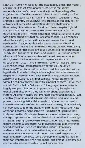 SELF Definitions *Philosophy -The essential qualities that make one person distinct from another -The self is the agent responsible for one's thoughts and actions *Psychology -The cognitive and affection representation of one's identity -self as playing an integral part in human motivation, cognition, affect, and social identity. RESILIENCE -the process of, capacity for, or outcomes of successful adaptation, despite challenging or threatening circumstances. -Good outcomes, despite high risk status -Sustained outcomes under threat -Recovery from a trauma Assimilation - Which is using an existing schema to deal with a new object or situation. Accommodation - This happens when the existing schema (knowledge) does not work, and needs to be changed to deal with a new object or situation. Equilibration - This is the force which moves development along. Piaget believed that cognitive development did not progress at a steady rate, but rather in leaps and bounds. Equilibrium occurs when a child's schemas can deal with most new information through assimilation. However, an unpleasant state of disequilibrium occurs when new information cannot be fitted into existing schemas (assimilation). Hypothetico-Deductive Reasoning When faced with a problem, adolescents start with a hypothesis from which they deduce logical, testable inferences Begins with possibility and ends in reality Propositional Thought Ability to evaluate logic of propositions (verbal statements without needing concrete properties in front of them. Ex: All men are tall. Sally is tall. Is Sally a man? Language development is largely complete but due to improved capacity for reflective thought and abstraction they can think about language as a system -Abstract vocabulary -Improved clarity and accuracy -Can effectively use irony and sarcasm -Figurative language, idioms, proverbs Metalinguistics -Take needs of listener into account -Evaluate message -Refine conversational strategy -Pragmatically can vary language to the situation Information Processing View -Attention becomes more selective -Inhibition of inappropriate, irrelevant matter -Strategies become more effective, improving storage, representation, and retrieval of information -Knowledge increases, easing strategy use -Metacognition expands, leading to new insights & strategies -Cognitive self-regulation improves -Speed of thinking increases Distorted images -Imaginary Audience: adolescents believe that they are the focus of everyone else's attention and concern -Personal Fable: Certain of their imaginary audience, teens develop an inflated opinion of their own importance- they feel special and unique -Both images are rooted in perspective-taking, not egocentrism