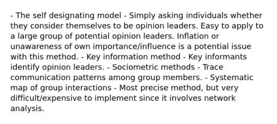 - The self designating model - Simply asking individuals whether they consider themselves to be opinion leaders. Easy to apply to a large group of potential opinion leaders. Inflation or unawareness of own importance/influence is a potential issue with this method. - Key information method - Key informants identify opinion leaders. - Sociometric methods - Trace communication patterns among group members. - Systematic map of group interactions - Most precise method, but very difficult/expensive to implement since it involves network analysis.