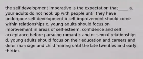 the self development imperative is the expectation that_____ a. your adults do not hook up with people until they have undergone self development b self improvement should come within relationships c. young adults should focus on improvement in areas of self-esteem, confidence and self acceptance before pursuing romantic and or sexual relationships d. young adults should focus on their education and careers and defer marriage and child rearing until the late twenties and early thirties