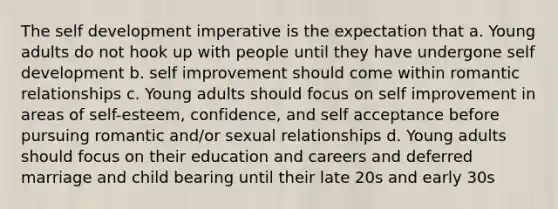 The self development imperative is the expectation that a. Young adults do not hook up with people until they have undergone self development b. self improvement should come within romantic relationships c. Young adults should focus on self improvement in areas of self-esteem, confidence, and self acceptance before pursuing romantic and/or sexual relationships d. Young adults should focus on their education and careers and deferred marriage and child bearing until their late 20s and early 30s