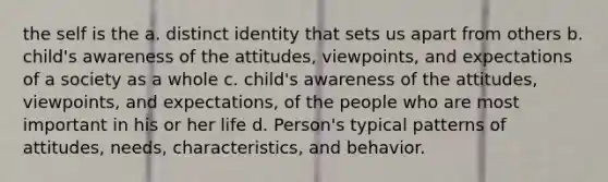 the self is the a. distinct identity that sets us apart from others b. child's awareness of the attitudes, viewpoints, and expectations of a society as a whole c. child's awareness of the attitudes, viewpoints, and expectations, of the people who are most important in his or her life d. Person's typical patterns of attitudes, needs, characteristics, and behavior.