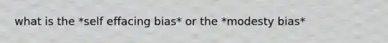 what is the *self effacing bias* or the *modesty bias*